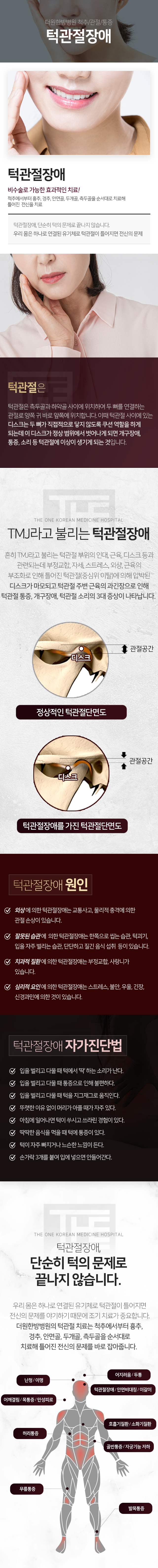 더원한방병원-척추/관절/통증-턱관절장애-TMJ라고-불리는-턱관절-부위의-인대-근육-디스크-등과-관련되는데-부정교합-자세-스트레스-외상-근육의-부조화로-인해-틀어진-턱관절에-의해-압박된-디스크가-마모되고-턱관절-주변-근육의-과-긴장으로-인해-턱관절-통증-개구장애-턱관절-소리의-3대-증상이-나타납니다-턱관절-장애-단순히-턱의-문제로-끝나지-않습니다-우리-몸은-하나로-연결된-유기체로-턱관절이-틀어지면-전신의-문제를-야기하기-때문에-조기-치료가-중요합니다-더원한방병원의-턱관절-치료는-척추에서부터-흉추-경추-안면골-두개골-측두골을-순서대로-치료해-틀어진-전신의-문제를-바로잡아줍니다-어지러움/두통-난청/이명-턱관절장애/안면비대칭/이갈이-어깨결림/목통증/만성피로-호흡기질환/소화기질환-허리통증-골반통증/자궁기능-저하-무릎통증-발목통증