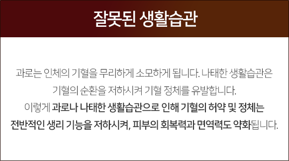 잘못된-생활습관-과로는-인체의-기혈을-무리하게-소모하게-됩니다-나태한-생활습관은-기혈의-순환을-저하시켜-기혈-정체를-유발합니다-이렇게-과로나-나태한-생활습관으로-인해-기혈의-허약-및-정체는-전반적인-생리-기능을-저하시켜-피부의-회복력과-면역력도-약화됩니다