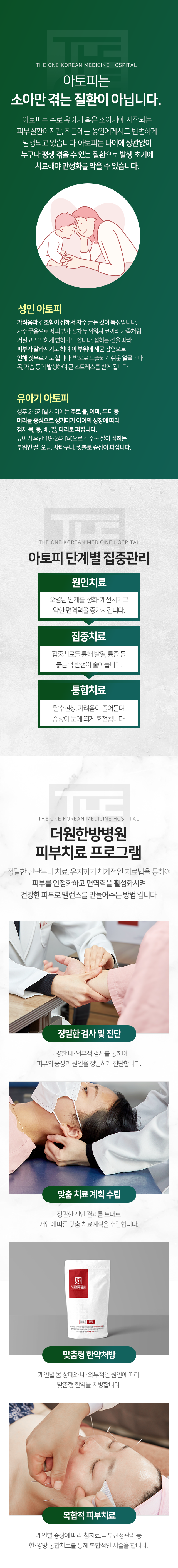 아토피는-소아만-겪는-질환이-아닙니다-나이에-상관없이-누구나-평생-겪을-수-있는-질환으로-발생-초기에-치료해야-만성화를-막을-수-있습니다-성인-아토피-가려움과-건조함이-심해서-자주-긁는-것이-특징입니다-자주-긁음으로써-피부가-점차-두꺼워져-거칠고-딱딱하게-변하기도-합니다-접히는-선을-따라-피부가-갈라지기도-하며-이-부위에-세균-감염으로-인해-짓무르기도-합니다-유아기-아토피-생후-2~6개월-사이에는-주로-볼-이마-두피-등-머리를-중심으로-생기다가-아이의-성장에-따라-점차-목-등-배-팔-다리로-퍼집니다-유아기-후반-18~24개월로-갈수록-살이-접히는-부위인-팔-오금-사타구니-귓불로-증상이-퍼집니다-아토피-단계별-집중-관리-원인-치료-오염된-인체를-정화-개선하고-약한-면역력을-증가시킵니다-집중치료-집중치료를-통해-발열-통증-등-붉은색-반점이-줄어듭니다-통합치료-탈수현상-가려움이-줄어들며-증상이-눈에-띄게-호전됩니다