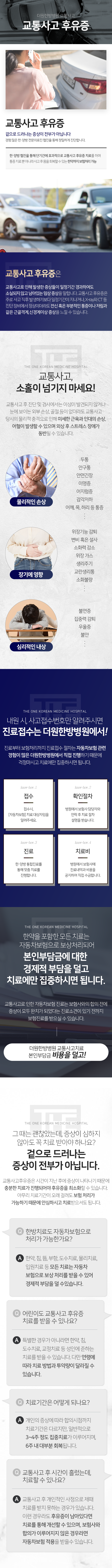 더원한방병원-교통사고-교통사고-후유증-교통사고-후-진단-및-검사에서는-이상이-발견되지-않거나-눈에-보이는-외부-손상-골절-등이-없더라도-교통사고-당시의-물리적-충격으로-인해-미세한-근육과-인대의-손상-어혈이-발생할-수-있으며-외상-후-스트레스-장애가-동반될-수-있습니다-내원-시-사고-접수번호만-알려주시면-진료-접수는-더원한방병원에서-1단계-접수-2단계-확인-절차-3단계-진료-4단계-치료비-한약을-포함한-모든-치료는-전액-자동차보험으로-보상처리되어-본인-부담금이-전혀-없으니-치료에만-집중하시면-됩니다-교통사고로-인한-자동차보험-진료는-보험사와의-합의-전에-증상이-모두-완치가-되었다는-진료-소견이-있기-전까지-보험-진료를-받으실-수-있습니다-교통사고-후유증-Q&A-치료-기간은-어떻게-되나요-개인의-증상에-따라-합의-시점까지-치료-기간은-다르지만-일반적으로-3~4주-정도-집중치료가-이루어지며-6주-내-대부분-회복됩니다-교통사고-후-시간이-흘렀는데-치료할-수-있나요-교통사고-후-개인적인-사정으로-제때-치료를-받지-못하는-경우가-있습니다-이런-경우라도-후유증이-남아있다면-치료를-통해-개선할-수-있으며-보험사와-합의가-이루어지지-않은-경우라면-자동차보험-적용을-받을-수-있습니다
