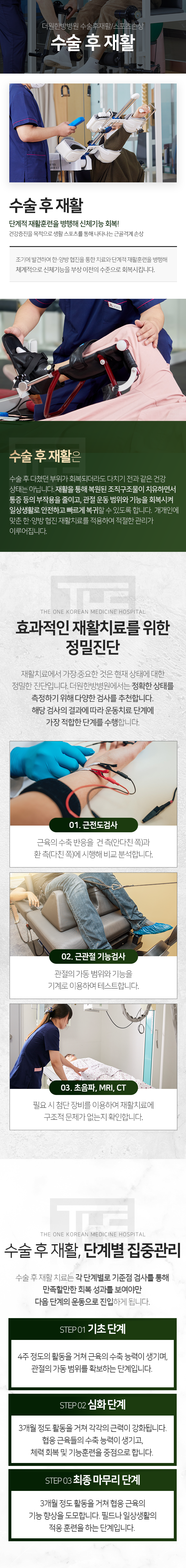 더원한방병원-수술후재활/스포츠손상-수술-후-재활-재활을-통해-복원된-조직구조물이-치유하면서-통증-등의-부작용을-줄이고-관절-운동-범위와-기능을-회복시켜-일상생활로-안전하고-빠르게-복귀할-수-있도록-합니다-효과적인-재활치료를-위한-정밀진단-근전도검사-근육의-수축-반응을-안-다친쪽과-다친-쪽에-시행해-비교-분석합니다-근관절-기능검사-관절의-가동-범위와-기능을-기계로-이용하여-테스트합니다-초음파-MRI-CT-필요시-첨단-장비를-이용하여-재활치료에-구조적-문제가-없는지-확인합니다-단계별-집중-관리-1단계-기초-단계-4주-정도의-활동을-거쳐-근육의-수축-능력이-생기며-관절의-가동-범위를-확보하는-단계입니다-2단계-심화-단계-3개월-정도-활동을-거쳐-각각의-근력이-강화됩니다-협응-근육들의-수축-능력이-생기고-체력-회복-및-기능훈련을-중점으로-합니다-3단계-최종-마무리-단계-3개월-정도-활동을-거쳐-협응-근육의-기능-향상을-도모합니다-필드나-일상생활의-적응-훈련을-하는-단계입니다
