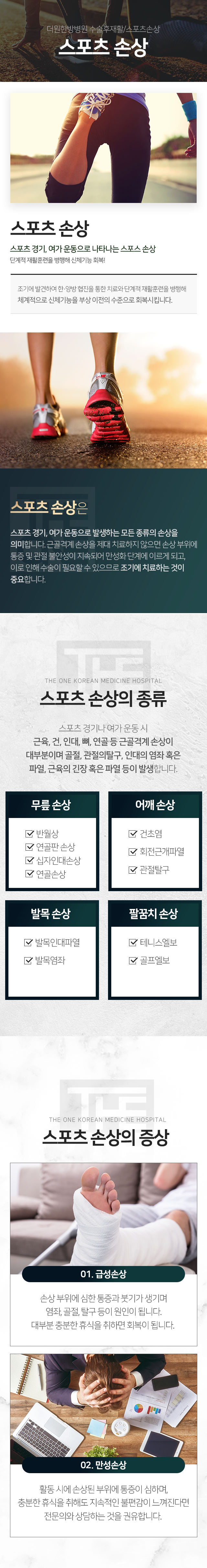 더원한방병원-수술후재활/스포츠손상-스포츠-손상-스포츠-경기-여가-운동으로-발생하는-모든-종류의-손상을-의미합니다-제때-치료하지-않으면-손상-부위에-통증-및-관절-불안성이-지속되어-만성화-단계에-이르게-되고-이로-인해-수술이-필요할-수-있으므로-조기에-치료하는-것이-중요합니다-스포츠-손상의-종류-무릎-손상-반월상-연골판-손상-십자인대손상-연골손상-어깨-손상-건초염-회전근개파열-관절탈구-발목-손상-발목인대파열-발목염좌-팔꿈치-손상-테니스엘보-골프엘보-증상-급성-손상-손상-부위에-심한-통증과-붓기가-생기며-염좌-골절-탈구-등이-원인이-됩니다-대부분-충분한-휴식을-취하면-회복이-됩니다-만성-손상-활동-시에-손상된-부위에-통증이-심하며-충분한-휴식을-취해도-지속적인-불편감이-느껴진다면-전문의와-상담하는-것을-권유합니다